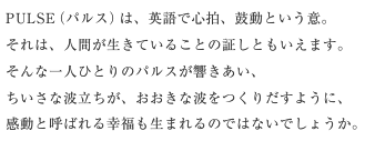 PULSE（パルス）は、英語で心拍、鼓動という意。それは、人間が生きていることの証しともいえます。そんな一人ひとりのパルスが響きあい、ちいさな波立ちが、おおきな波をつくりだすように、感動と呼ばれる幸福も生まれるのではないでしょうか。