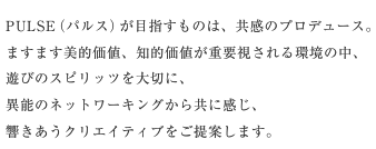 PULSE（パルス）が目指すものは、共感のプロデュース。ますます美的価値、知的価値が重要視される環境の中、遊びのスピリッツを大切に、異能のネットワーキングから共に感じ、響きあうクリエイティブをご提案します。